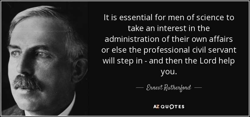 It is essential for men of science to take an interest in the administration of their own affairs or else the professional civil servant will step in - and then the Lord help you. - Ernest Rutherford