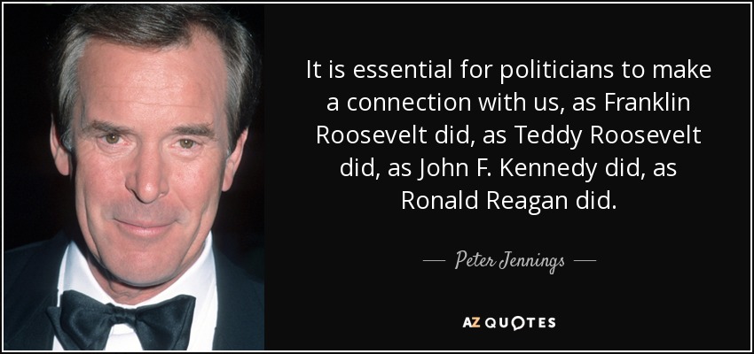 It is essential for politicians to make a connection with us, as Franklin Roosevelt did, as Teddy Roosevelt did, as John F. Kennedy did, as Ronald Reagan did. - Peter Jennings