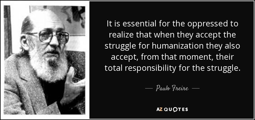 It is essential for the oppressed to realize that when they accept the struggle for humanization they also accept, from that moment, their total responsibility for the struggle. - Paulo Freire