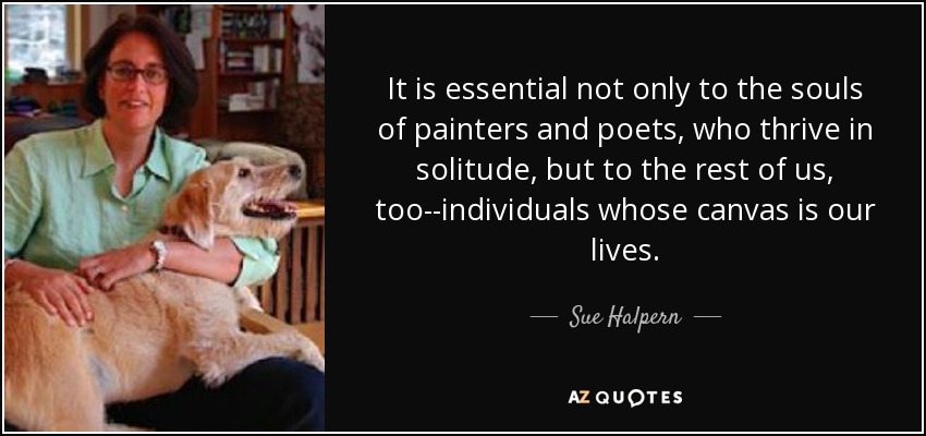 It is essential not only to the souls of painters and poets, who thrive in solitude, but to the rest of us, too--individuals whose canvas is our lives. - Sue Halpern