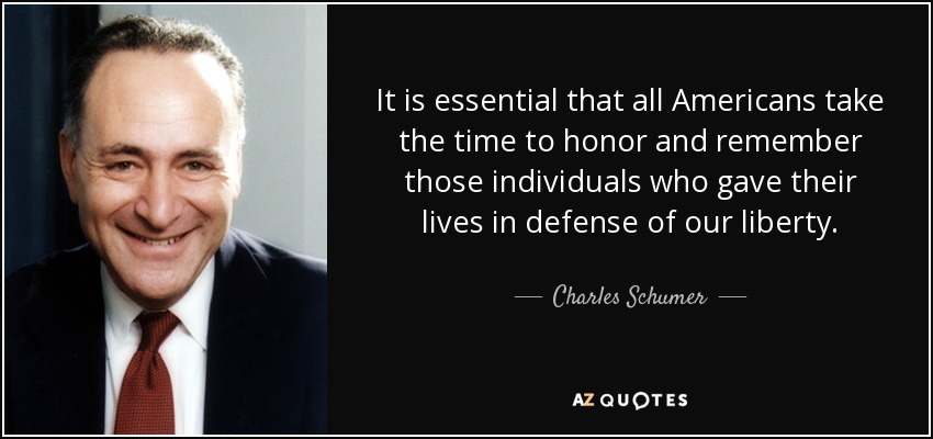 It is essential that all Americans take the time to honor and remember those individuals who gave their lives in defense of our liberty. - Charles Schumer