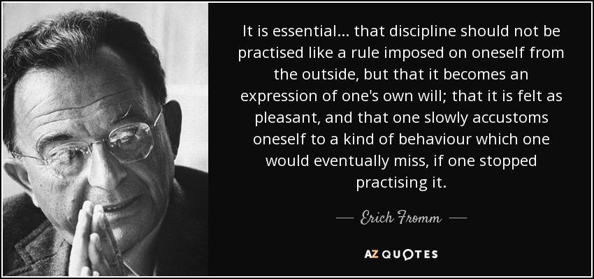 It is essential... that discipline should not be practised like a rule imposed on oneself from the outside, but that it becomes an expression of one's own will; that it is felt as pleasant, and that one slowly accustoms oneself to a kind of behaviour which one would eventually miss, if one stopped practising it. - Erich Fromm