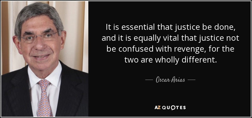 It is essential that justice be done, and it is equally vital that justice not be confused with revenge, for the two are wholly different. - Oscar Arias