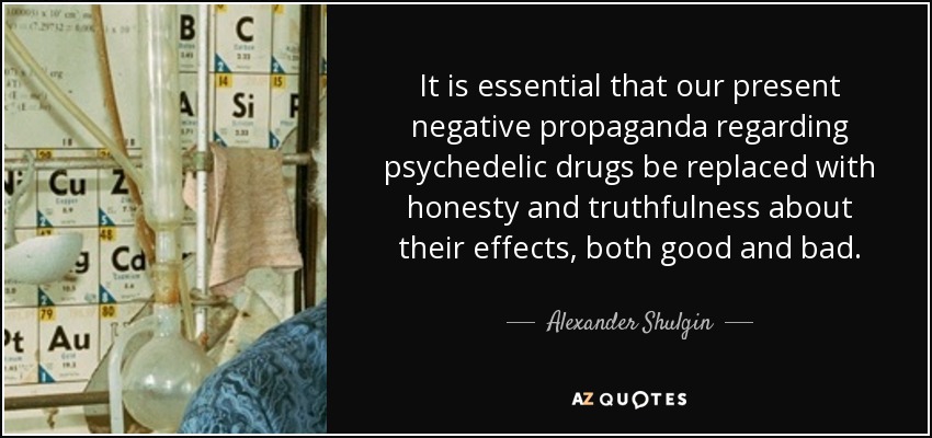 It is essential that our present negative propaganda regarding psychedelic drugs be replaced with honesty and truthfulness about their effects, both good and bad. - Alexander Shulgin