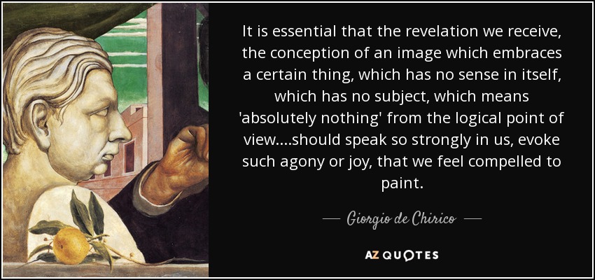 It is essential that the revelation we receive, the conception of an image which embraces a certain thing, which has no sense in itself, which has no subject, which means 'absolutely nothing' from the logical point of view.. ..should speak so strongly in us, evoke such agony or joy, that we feel compelled to paint. - Giorgio de Chirico