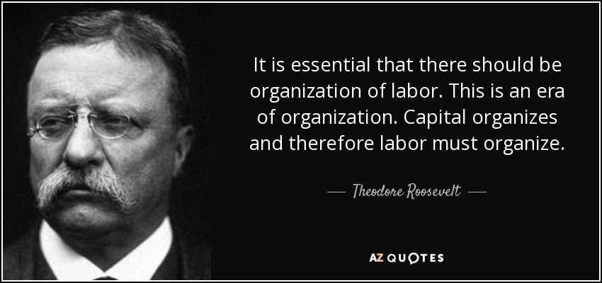 It is essential that there should be organization of labor. This is an era of organization. Capital organizes and therefore labor must organize. - Theodore Roosevelt