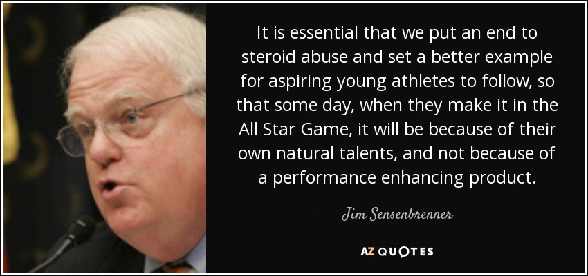 It is essential that we put an end to steroid abuse and set a better example for aspiring young athletes to follow, so that some day, when they make it in the All Star Game, it will be because of their own natural talents, and not because of a performance enhancing product. - Jim Sensenbrenner