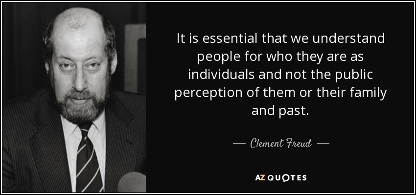It is essential that we understand people for who they are as individuals and not the public perception of them or their family and past. - Clement Freud