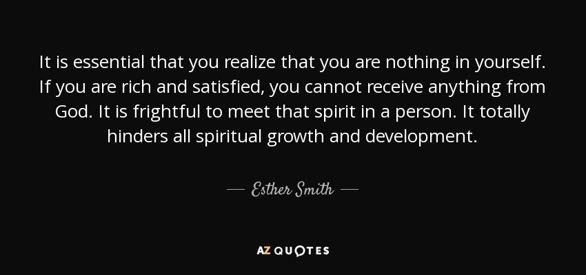 It is essential that you realize that you are nothing in yourself. If you are rich and satisfied, you cannot receive anything from God. It is frightful to meet that spirit in a person. It totally hinders all spiritual growth and development. - Esther Smith