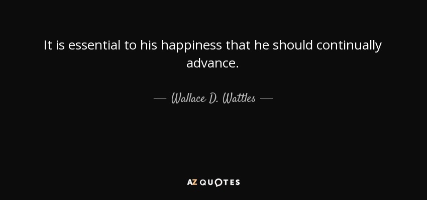 It is essential to his happiness that he should continually advance. - Wallace D. Wattles