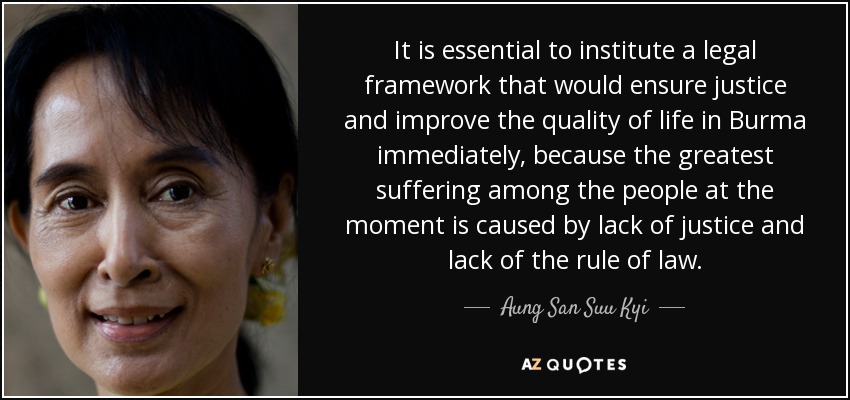 It is essential to institute a legal framework that would ensure justice and improve the quality of life in Burma immediately, because the greatest suffering among the people at the moment is caused by lack of justice and lack of the rule of law. - Aung San Suu Kyi