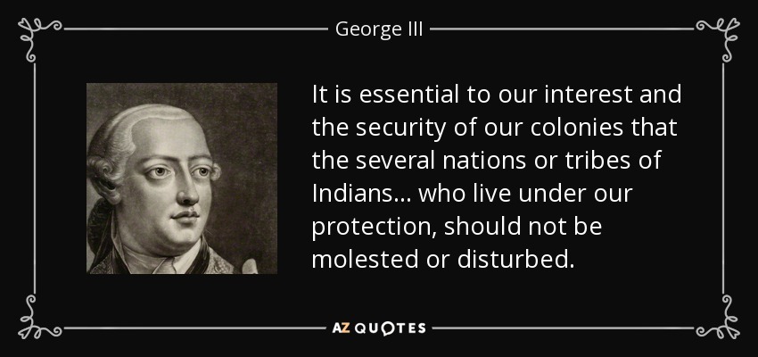 It is essential to our interest and the security of our colonies that the several nations or tribes of Indians... who live under our protection, should not be molested or disturbed. - George III