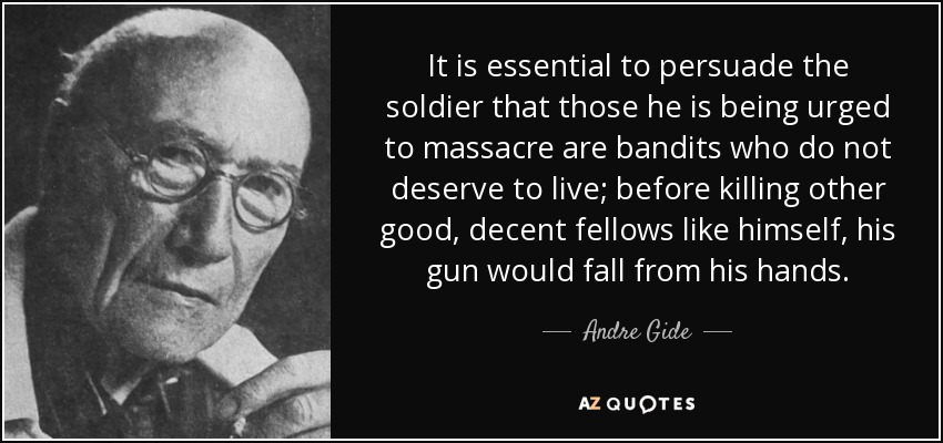 It is essential to persuade the soldier that those he is being urged to massacre are bandits who do not deserve to live; before killing other good, decent fellows like himself, his gun would fall from his hands. - Andre Gide