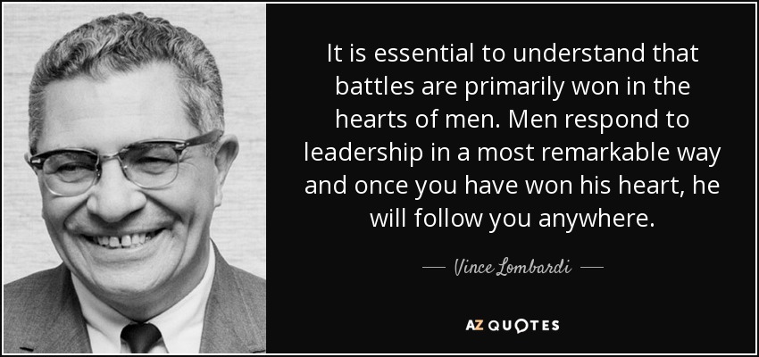 It is essential to understand that battles are primarily won in the hearts of men. Men respond to leadership in a most remarkable way and once you have won his heart, he will follow you anywhere. - Vince Lombardi