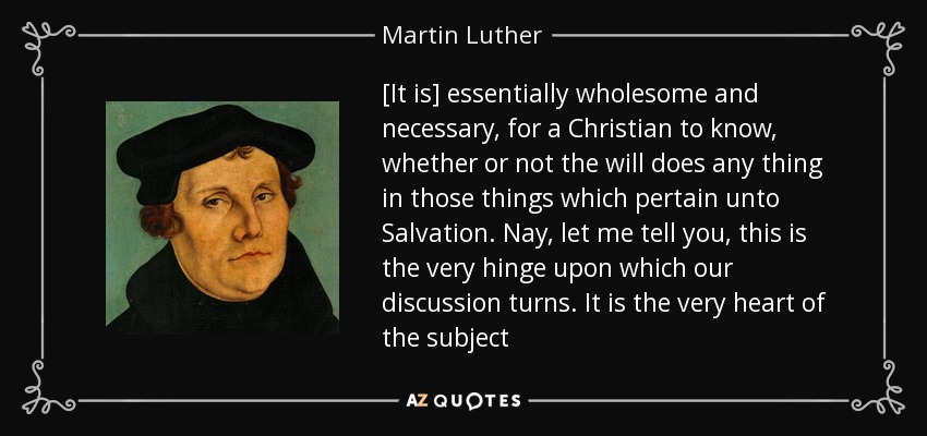 [It is] essentially wholesome and necessary, for a Christian to know, whether or not the will does any thing in those things which pertain unto Salvation. Nay, let me tell you, this is the very hinge upon which our discussion turns. It is the very heart of the subject - Martin Luther