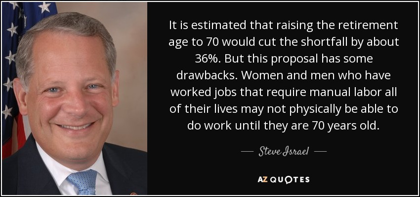 It is estimated that raising the retirement age to 70 would cut the shortfall by about 36%. But this proposal has some drawbacks. Women and men who have worked jobs that require manual labor all of their lives may not physically be able to do work until they are 70 years old. - Steve Israel