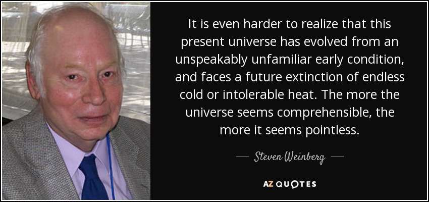 It is even harder to realize that this present universe has evolved from an unspeakably unfamiliar early condition, and faces a future extinction of endless cold or intolerable heat. The more the universe seems comprehensible, the more it seems pointless. - Steven Weinberg