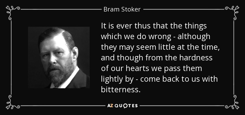 It is ever thus that the things which we do wrong - although they may seem little at the time, and though from the hardness of our hearts we pass them lightly by - come back to us with bitterness. - Bram Stoker