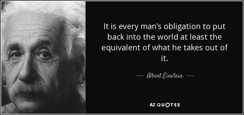 It is every man's obligation to put back into the world at least the equivalent of what he takes out of it. - Albert Einstein