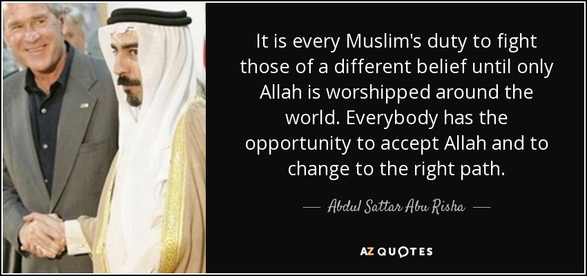 It is every Muslim's duty to fight those of a different belief until only Allah is worshipped around the world. Everybody has the opportunity to accept Allah and to change to the right path. - Abdul Sattar Abu Risha