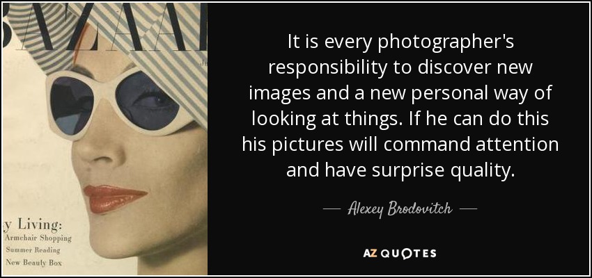 It is every photographer's responsibility to discover new images and a new personal way of looking at things. If he can do this his pictures will command attention and have surprise quality. - Alexey Brodovitch