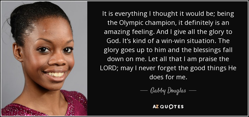 It is everything I thought it would be; being the Olympic champion, it definitely is an amazing feeling. And I give all the glory to God. It's kind of a win-win situation. The glory goes up to him and the blessings fall down on me. Let all that I am praise the LORD; may I never forget the good things He does for me. - Gabby Douglas
