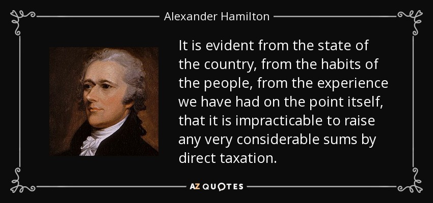 It is evident from the state of the country, from the habits of the people, from the experience we have had on the point itself, that it is impracticable to raise any very considerable sums by direct taxation. - Alexander Hamilton