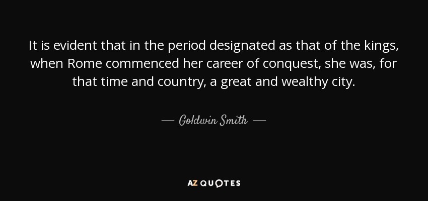 It is evident that in the period designated as that of the kings, when Rome commenced her career of conquest, she was, for that time and country, a great and wealthy city. - Goldwin Smith
