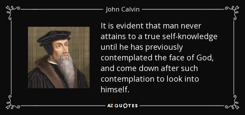 It is evident that man never attains to a true self-knowledge until he has previously contemplated the face of God, and come down after such contemplation to look into himself. - John Calvin