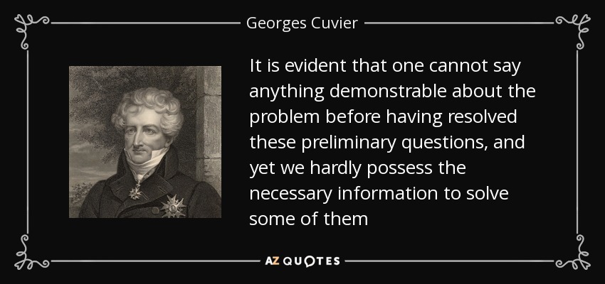 It is evident that one cannot say anything demonstrable about the problem before having resolved these preliminary questions, and yet we hardly possess the necessary information to solve some of them - Georges Cuvier