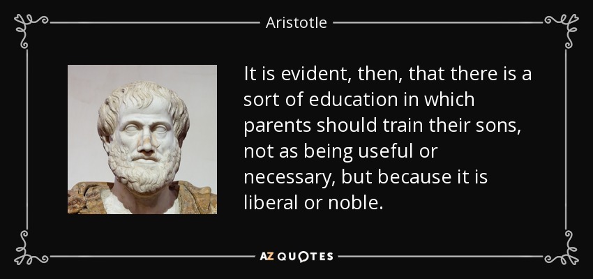 It is evident, then, that there is a sort of education in which parents should train their sons, not as being useful or necessary, but because it is liberal or noble. - Aristotle
