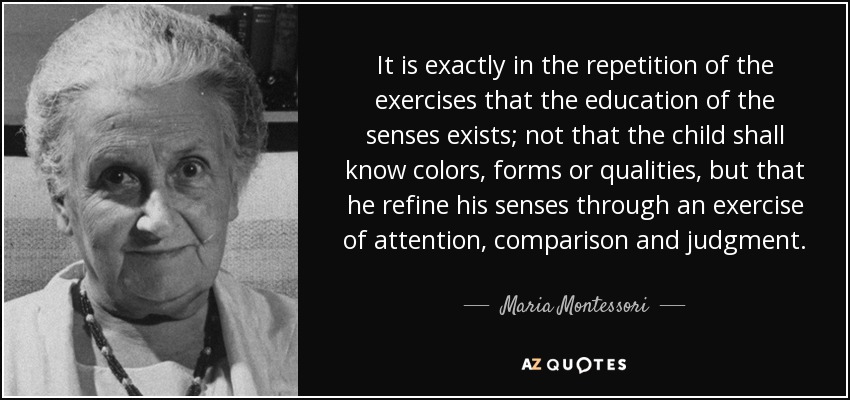 It is exactly in the repetition of the exercises that the education of the senses exists; not that the child shall know colors, forms or qualities, but that he refine his senses through an exercise of attention, comparison and judgment. - Maria Montessori