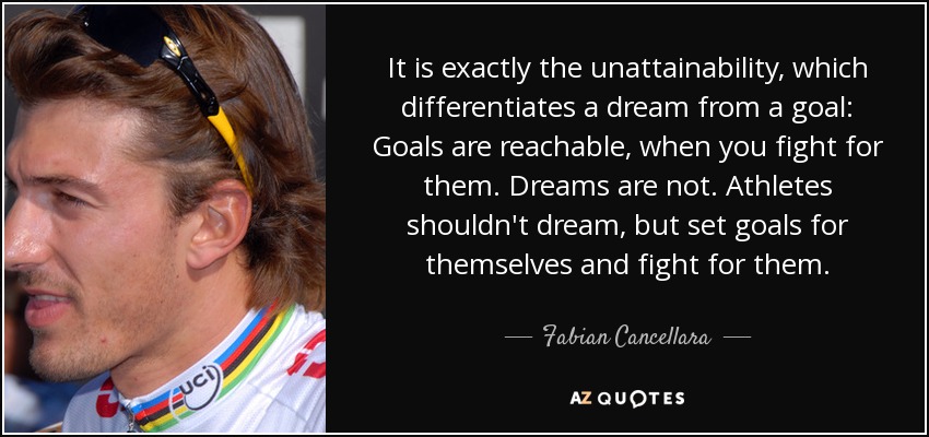 It is exactly the unattainability, which differentiates a dream from a goal: Goals are reachable, when you fight for them. Dreams are not. Athletes shouldn't dream, but set goals for themselves and fight for them. - Fabian Cancellara