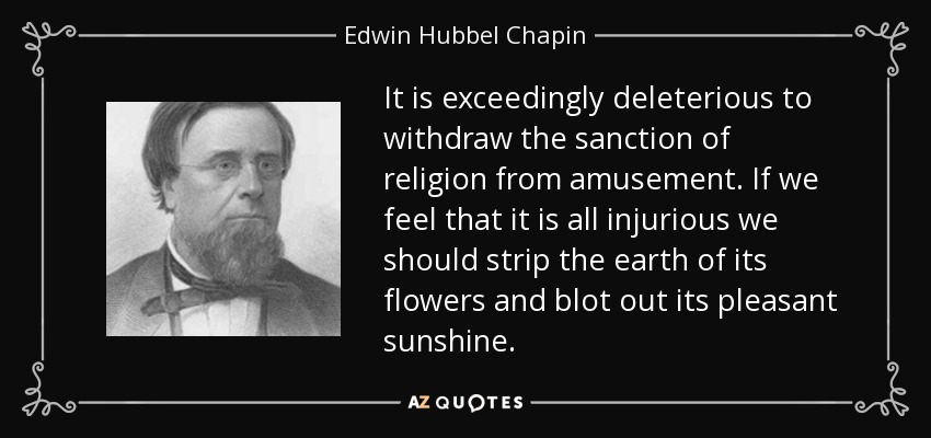 It is exceedingly deleterious to withdraw the sanction of religion from amusement. If we feel that it is all injurious we should strip the earth of its flowers and blot out its pleasant sunshine. - Edwin Hubbel Chapin