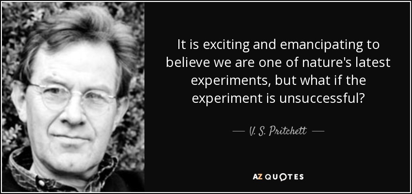 It is exciting and emancipating to believe we are one of nature's latest experiments, but what if the experiment is unsuccessful? - V. S. Pritchett