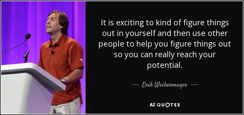 It is exciting to kind of figure things out in yourself and then use other people to help you figure things out so you can really reach your potential. - Erik Weihenmayer