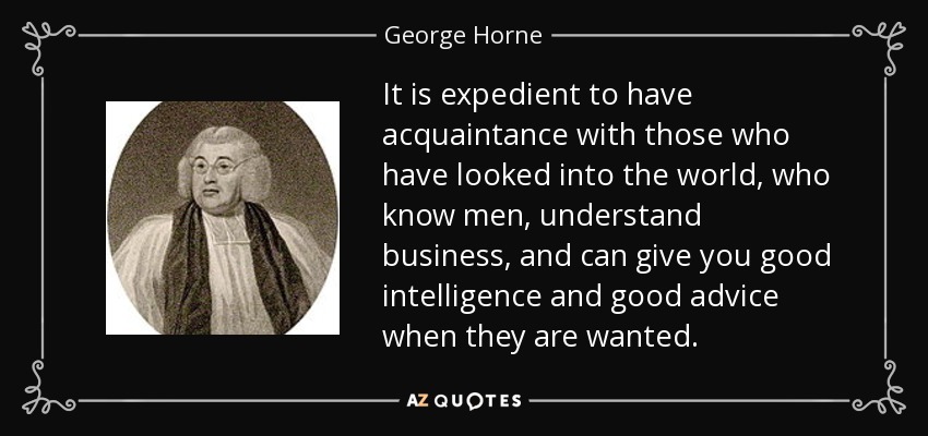 It is expedient to have acquaintance with those who have looked into the world, who know men, understand business, and can give you good intelligence and good advice when they are wanted. - George Horne