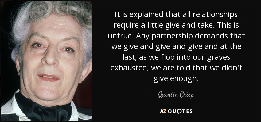 It is explained that all relationships require a little give and take. This is untrue. Any partnership demands that we give and give and give and at the last, as we flop into our graves exhausted, we are told that we didn't give enough. - Quentin Crisp