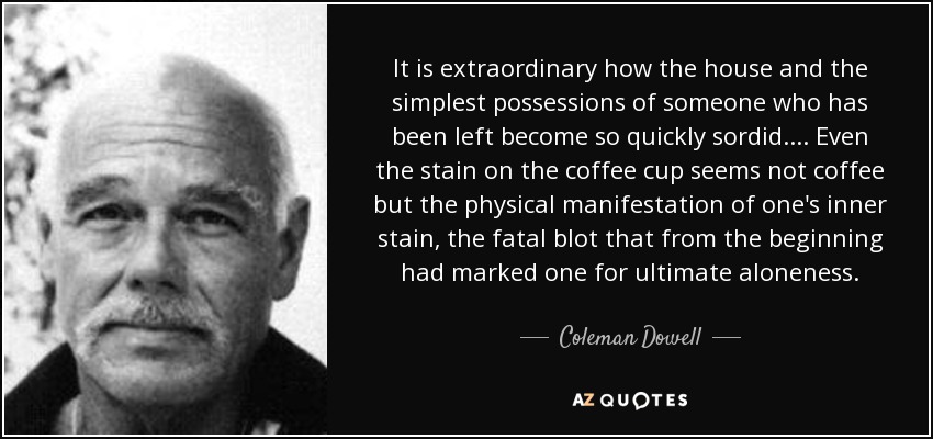 It is extraordinary how the house and the simplest possessions of someone who has been left become so quickly sordid. . . . Even the stain on the coffee cup seems not coffee but the physical manifestation of one's inner stain, the fatal blot that from the beginning had marked one for ultimate aloneness. - Coleman Dowell