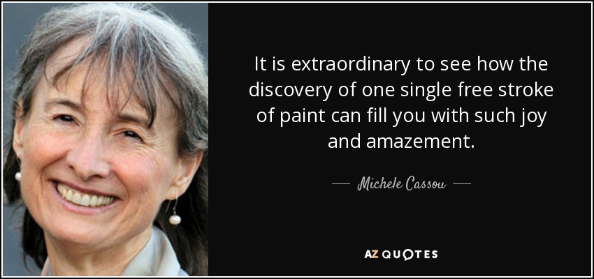 It is extraordinary to see how the discovery of one single free stroke of paint can fill you with such joy and amazement. - Michele Cassou