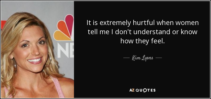 It is extremely hurtful when women tell me I don't understand or know how they feel. - Kim Lyons