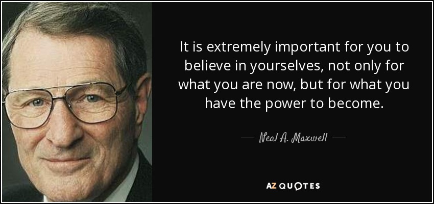 It is extremely important for you to believe in yourselves, not only for what you are now, but for what you have the power to become. - Neal A. Maxwell