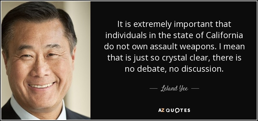 It is extremely important that individuals in the state of California do not own assault weapons. I mean that is just so crystal clear, there is no debate, no discussion. - Leland Yee