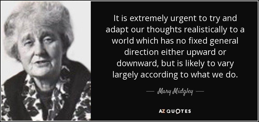 It is extremely urgent to try and adapt our thoughts realistically to a world which has no fixed general direction either upward or downward, but is likely to vary largely according to what we do. - Mary Midgley