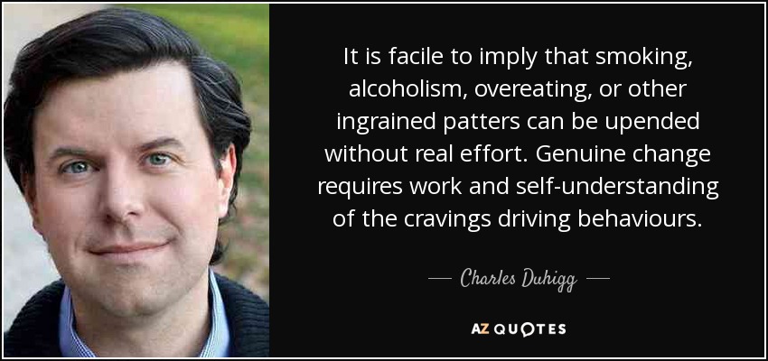 It is facile to imply that smoking, alcoholism, overeating, or other ingrained patters can be upended without real effort. Genuine change requires work and self-understanding of the cravings driving behaviours. - Charles Duhigg