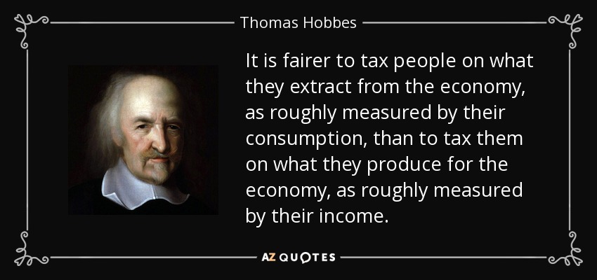 It is fairer to tax people on what they extract from the economy, as roughly measured by their consumption, than to tax them on what they produce for the economy, as roughly measured by their income. - Thomas Hobbes