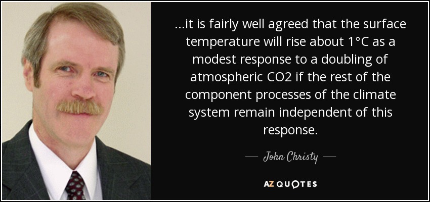 ...it is fairly well agreed that the surface temperature will rise about 1°C as a modest response to a doubling of atmospheric CO2 if the rest of the component processes of the climate system remain independent of this response. - John Christy