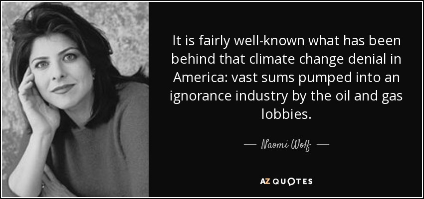 It is fairly well-known what has been behind that climate change denial in America: vast sums pumped into an ignorance industry by the oil and gas lobbies. - Naomi Wolf