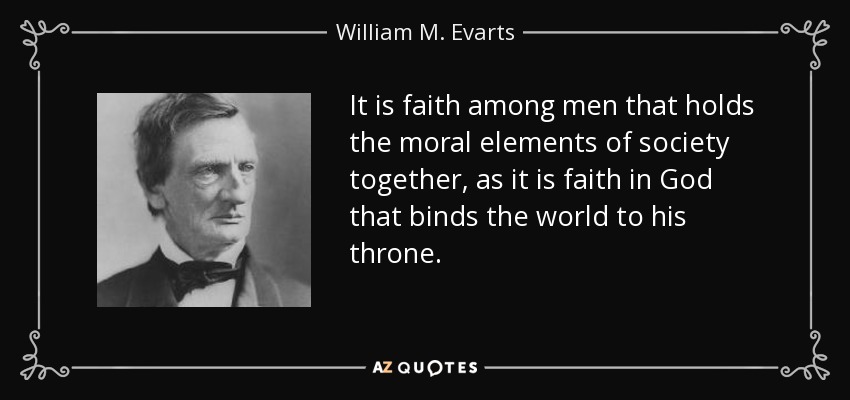 It is faith among men that holds the moral elements of society together, as it is faith in God that binds the world to his throne. - William M. Evarts