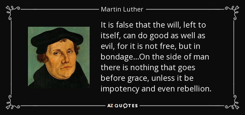 It is false that the will, left to itself, can do good as well as evil, for it is not free, but in bondage...On the side of man there is nothing that goes before grace, unless it be impotency and even rebellion. - Martin Luther